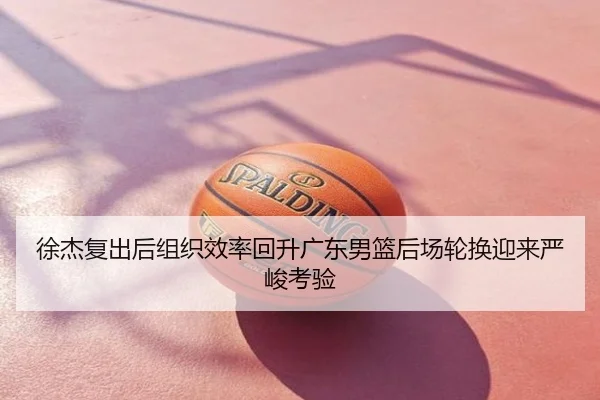 徐杰复出后组织效率回升广东男篮后场轮换迎来严峻考验