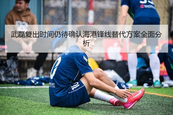 武磊复出时间仍待确认海港锋线替代方案全面分析