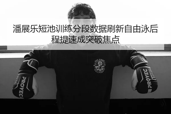 潘展乐短池训练分段数据刷新自由泳后程提速成突破焦点