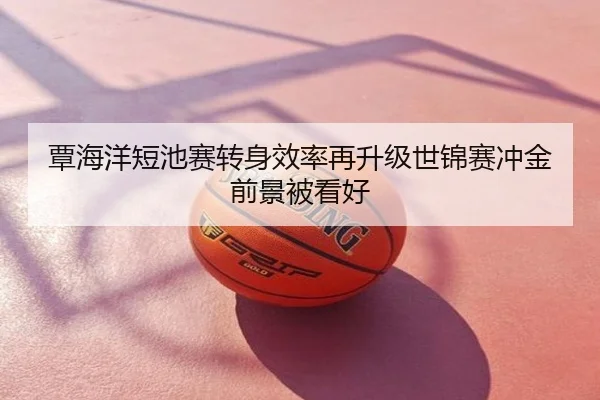 覃海洋短池赛转身效率再升级世锦赛冲金前景被看好