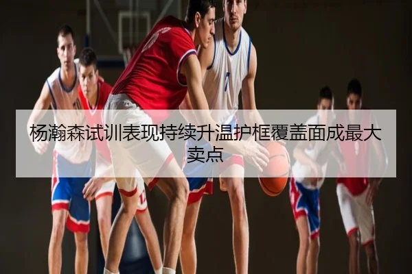 杨瀚森试训表现持续升温护框覆盖面成最大卖点